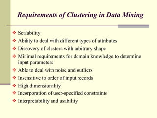 Requirements of Clustering in Data Mining  Scalability Ability to deal with different types of attributes Discovery of clusters with arbitrary shape Minimal requirements for domain knowledge to determine input parameters Able to deal with noise and outliers Insensitive to order of input records High dimensionality Incorporation of user-specified constraints Interpretability and usability 