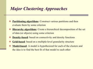 Major Clustering Approaches Partitioning algorithms : Construct various partitions and then evaluate them by some criterion Hierarchy algorithms : Create a hierarchical decomposition of the set of data (or objects) using some criterion Density-based : based on connectivity and density functions Grid-based : based on a multiple-level granularity structure Model-based : A model is hypothesized for each of the clusters and the idea is to find the best fit of that model to each other 