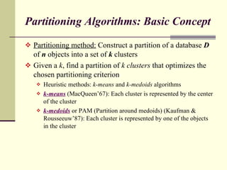 Partitioning Algorithms: Basic Concept Partitioning method:  Construct a partition of a database  D  of  n  objects into a set of  k  clusters Given a  k , find a partition of  k clusters  that optimizes the chosen partitioning criterion Heuristic methods:  k-means  and  k-medoids  algorithms k-means   (MacQueen’67): Each cluster is represented by the center of the cluster k-medoids   or PAM (Partition around medoids) (Kaufman & Rousseeuw’87): Each cluster is represented by one of the objects in the cluster  