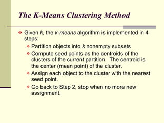 The K-Means Clustering Method  Given  k , the  k-means  algorithm is implemented in 4 steps: Partition objects into  k  nonempty subsets Compute seed points as the centroids of the clusters of the current partition.  The centroid is the center (mean point) of the cluster. Assign each object to the cluster with the nearest seed point.  Go back to Step 2, stop when no more new assignment. 