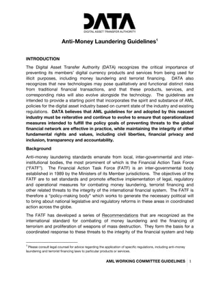 
	
  
	
  
AML WORKING COMMITTEE GUIDELINES	
   1	
  
	
  
Anti-Money Laundering Guidelines1
	
  
	
  
INTRODUCTION	
  
The Digital Asset Transfer Authority (DATA) recognizes the critical importance of
preventing its members’ digital currency products and services from being used for
illicit purposes, including money laundering and terrorist financing. DATA also
recognizes that new technologies may pose qualitatively and functional distinct risks
from traditional financial transactions, and that these products, services, and
corresponding risks will also evolve alongside the technology. The guidelines are
intended to provide a starting point that incorporates the spirit and substance of AML
policies for the digital asset industry based on current state of the industry and existing
regulations. DATA believes that AML guidelines for and adopted by this nascent
industry must be reiterative and continue to evolve to ensure that operationalized
measures intended to fulfill the policy goals of preventing threats to the global
financial network are effective in practice, while maintaining the integrity of other
fundamental rights and values, including civil liberties, financial privacy and
inclusion, transparency and accountability.	
  
Background	
  
Anti-money laundering standards emanate from local, inter-governmental and inter-
institutional bodies, the most prominent of which is the Financial Action Task Force
(“FATF”). The Financial Action Task Force (FATF) is an inter-governmental body
established in 1989 by the Ministers of its Member jurisdictions. The objectives of the
FATF are to set standards and promote effective implementation of legal, regulatory
and operational measures for combating money laundering, terrorist financing and
other related threats to the integrity of the international financial system. The FATF is
therefore a “policy-making body” which works to generate the necessary political will
to bring about national legislative and regulatory reforms in these areas in coordinated
action across the globe.	
  
The FATF has developed a series of Recommendations that are recognized as the
international standard for combating of money laundering and the financing of
terrorism and proliferation of weapons of mass destruction. They form the basis for a
coordinated response to these threats to the integrity of the financial system and help
	
  	
  	
  	
  	
  	
  	
  	
  	
  	
  	
  	
  	
  	
  	
  	
  	
  	
  	
  	
  	
  	
  	
  	
  	
  	
  	
  	
  	
  	
  	
  	
  	
  	
  	
  	
  	
  	
  	
  	
  	
  	
  	
  	
  	
  	
  	
  	
  	
  	
  	
  	
  	
  	
  	
  	
  	
  	
  	
  	
  	
  
1
	
  Please consult legal counsel for advice regarding the application of specific regulations, including anti-money
laundering and terrorist financing laws to particular products or services. 	
  
 