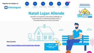 Natali Lujan Allende
Bachiller en Estadística Informática (UNALM) con
especialización en Marketing Digital (UPC) y
Cursando Maestría en Ciencia de Datos
Data Scientist
https://www.linkedin.com/in/natali-lujan-allende/
Orgullosa de trabajar en:
 