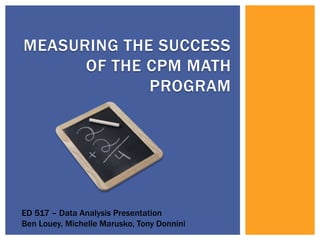 Measuring the success of the cpm math program ED 517 – Data Analysis Presentation Ben Louey, Michelle Marusko, Tony Donnini 