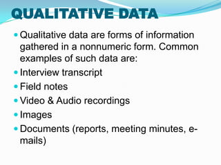 QUALITATIVE DATA
 Qualitative data are forms of information
  gathered in a nonnumeric form. Common
  examples of such data are:
 Interview transcript
 Field notes
 Video & Audio recordings
 Images
 Documents (reports, meeting minutes, e-
  mails)
 