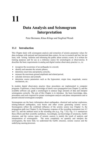 11
              Data Analysis and Seismogram
                     Interpretation
                 Peter Bormann, Klaus Klinge and Siegfried Wendt



11.1 Introduction
This Chapter deals with seismogram analysis and extraction of seismic parameter values for
data exchange with national and international data centers, for use in research and last, but not
least, with writing bulletins and informing the public about seismic events. It is written for
training purposes and for use as a reference source for seismologists at observatories. It
describes the basic requirements in analog and digital routine observatory practice i.e., to:

•   recognize the occurrence of an earthquake in a record;
•   identify and annotate the seismic phases;
•   determine onset time and polarity correctly;
•   measure the maximum ground amplitude and related period;
•   calculate slowness and azimuth;
•   determine source parameters such as the hypocenter, origin time, magnitude, source
    mechanism, etc..

In modern digital observatory practice these procedures are implemented in computer
programs. Experience, a basic knowledge of elastic wave propagation (see Chapter 2), and the
available software can guide a seismologist to analyze large amounts of data and interpret
seismograms correctly. The aim of this Chapter is to introduce the basic knowledge, data,
procedures and tools required for proper seismogram analysis and phase interpretation and to
present selected seismogram examples.

Seismograms are the basic information about earthquakes, chemical and nuclear explosions,
mining-induced earthquakes, rock bursts and other events generating seismic waves.
Seismograms reflect the combined influence of the seismic source (see Chapter 3), the
propagation path (see Chapter 2), the frequency response of the recording instrument (see 4.2
and 5.2), and the ambient noise at the recording site (e.g., Fig. 7.32). Fig. 11.1 summarizes
these effects and their scientific usefulness. Accordingly, our knowledge of seismicity, Earth's
structure, and the various types of seismic sources is mainly the result of analysis and
interpretation of seismograms. The more completely we quantify and interpret the
seismograms, the more fully we understand the Earth's structure, seismic sources and the
underlying causing processes.
 