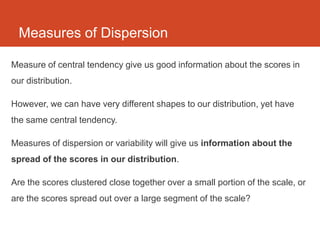 Measures of Dispersion

Measure of central tendency give us good information about the scores in
our distribution.

However, we can have very different shapes to our distribution, yet have
the same central tendency.

Measures of dispersion or variability will give us information about the
spread of the scores in our distribution.

Are the scores clustered close together over a small portion of the scale, or
are the scores spread out over a large segment of the scale?
 