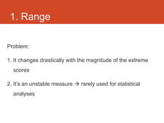 1. Range

Problem:

1. It changes drastically with the magnitude of the extreme
  scores

2. It’s an unstable measure  rarely used for statistical
  analyses
 