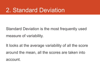 2. Standard Deviation

Standard Deviation is the most frequently used
measure of variability.

It looks at the average variability of all the score
around the mean, all the scores are taken into
account.
 