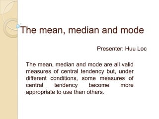 The mean, median and mode
                          Presenter: Huu Loc

 The mean, median and mode are all valid
 measures of central tendency but, under
 different conditions, some measures of
 central    tendency      become    more
 appropriate to use than others.
 