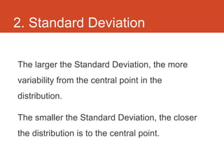2. Standard Deviation

The larger the Standard Deviation, the more
variability from the central point in the
distribution.

The smaller the Standard Deviation, the closer
the distribution is to the central point.
 