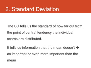 2. Standard Deviation

The SD tells us the standard of how far out from
the point of central tendency the individual
scores are distributed.

It tells us information that the mean doesn’t 
as important or even more important than the
mean
 