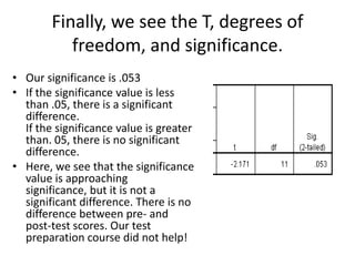 Finally, we see the T, degrees of
           freedom, and significance.
• Our significance is .053
• If the significance value is less
  than .05, there is a significant
  difference.
  If the significance value is greater
  than. 05, there is no significant
  difference.
• Here, we see that the significance
  value is approaching
  significance, but it is not a
  significant difference. There is no
  difference between pre- and
  post-test scores. Our test
  preparation course did not help!
 