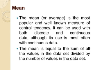 Mean
  The mean (or average) is the most
   popular and well known measure of
   central tendency. It can be used with
   both     discrete   and     continuous
   data, although its use is most often
   with continuous data.
  The mean is equal to the sum of all
   the values in the data set divided by
   the number of values in the data set.
 