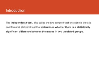 Introduction


The independent t-test, also called the two sample t-test or student's t-test is
an inferential statistical test that determines whether there is a statistically
significant difference between the means in two unrelated groups.
 
