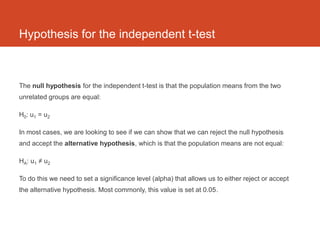 Hypothesis for the independent t-test



The null hypothesis for the independent t-test is that the population means from the two
unrelated groups are equal:

H0: u1 = u2

In most cases, we are looking to see if we can show that we can reject the null hypothesis
and accept the alternative hypothesis, which is that the population means are not equal:

HA: u1 ≠ u2

To do this we need to set a significance level (alpha) that allows us to either reject or accept
the alternative hypothesis. Most commonly, this value is set at 0.05.
 