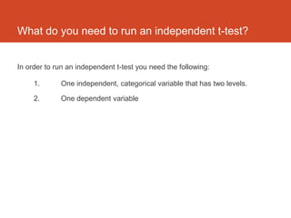 What do you need to run an independent t-test?


In order to run an independent t-test you need the following:

     1.      One independent, categorical variable that has two levels.

     2.      One dependent variable
 