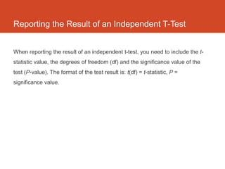 Reporting the Result of an Independent T-Test


When reporting the result of an independent t-test, you need to include the t-
statistic value, the degrees of freedom (df) and the significance value of the
test (P-value). The format of the test result is: t(df) = t-statistic, P =
significance value.
 