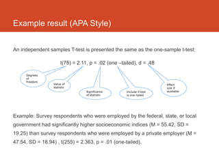 Example result (APA Style)


An independent samples T-test is presented the same as the one-sample t-test:

                       t(75) = 2.11, p = .02 (one –tailed), d = .48

     Degrees
     of
     freedom
                  Value of                                             Effect
                  statistic                                            size if
                                   Significance      Include if test   available
                                   of statistic      is one-tailed




Example: Survey respondents who were employed by the federal, state, or local
government had significantly higher socioeconomic indices (M = 55.42, SD =
19.25) than survey respondents who were employed by a private employer (M =
47.54, SD = 18.94) , t(255) = 2.363, p = .01 (one-tailed).
 