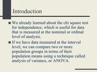 Introduction
We already learned about the chi square test
for independence, which is useful for data
that is measured at the nominal or ordinal
level of analysis.
If we have data measured at the interval
level, we can compare two or more
population groups in terms of their
population means using a technique called
analysis of variance, or ANOVA.
 