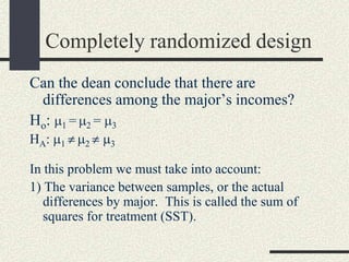 Completely randomized design
Can the dean conclude that there are
  differences among the major’s incomes?
H o: 1 = 2 = 3
HA:   1   2    3

In this problem we must take into account:
1) The variance between samples, or the actual
   differences by major. This is called the sum of
   squares for treatment (SST).
 