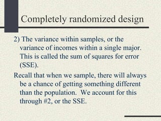 Completely randomized design
2) The variance within samples, or the
  variance of incomes within a single major.
  This is called the sum of squares for error
  (SSE).
Recall that when we sample, there will always
  be a chance of getting something different
  than the population. We account for this
  through #2, or the SSE.
 