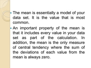  The mean is essentially a model of your
  data set. It is the value that is most
  common.
 An important property of the mean is
  that it includes every value in your data
  set as part of the calculation. In
  addition, the mean is the only measure
  of central tendency where the sum of
  the deviations of each value from the
  mean is always zero.
 