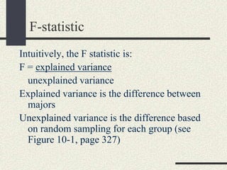 F-statistic
Intuitively, the F statistic is:
F = explained variance
  unexplained variance
Explained variance is the difference between
  majors
Unexplained variance is the difference based
  on random sampling for each group (see
  Figure 10-1, page 327)
 