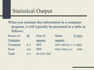 Statistical Output
When you estimate this information in a computer
 program, it will typically be presented in a table as
 follows:
Source of    df    Sum of       Mean            F-ratio
Variation          squares      squares
Treatment    k-1   SST          MST=SST/(k-1) F=MST
Error        n-k   SSE          MSE=SSE/(n-k)     MSE
Total        n-1   SS=SST+SSE
 