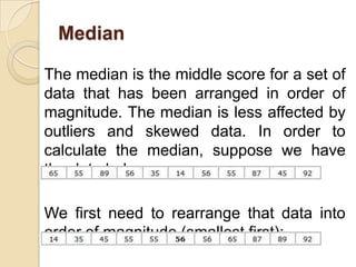 Median

The median is the middle score for a set of
data that has been arranged in order of
magnitude. The median is less affected by
outliers and skewed data. In order to
calculate the median, suppose we have
the data below:

We first need to rearrange that data into
order of magnitude (smallest first):
 