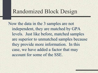 Randomized Block Design
Now the data in the 3 samples are not
 independent, they are matched by GPA
 levels. Just like before, matched samples
 are superior to unmatched samples because
 they provide more information. In this
 case, we have added a factor that may
 account for some of the SSE.
 