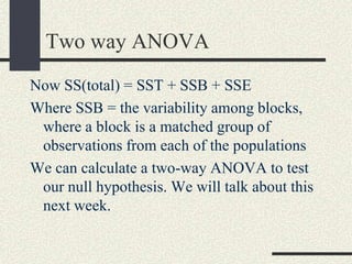 Two way ANOVA
Now SS(total) = SST + SSB + SSE
Where SSB = the variability among blocks,
 where a block is a matched group of
 observations from each of the populations
We can calculate a two-way ANOVA to test
 our null hypothesis. We will talk about this
 next week.
 