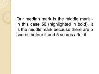 Our median mark is the middle mark -
in this case 56 (highlighted in bold). It
is the middle mark because there are 5
scores before it and 5 scores after it.
 