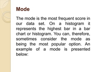 Mode
The mode is the most frequent score in
our data set. On a histogram it
represents the highest bar in a bar
chart or histogram. You can, therefore,
sometimes consider the mode as
being the most popular option. An
example of a mode is presented
below:
 