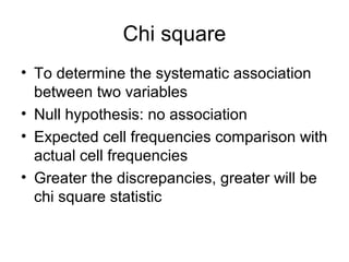 Chi square
• To determine the systematic association
  between two variables
• Null hypothesis: no association
• Expected cell frequencies comparison with
  actual cell frequencies
• Greater the discrepancies, greater will be
  chi square statistic
 