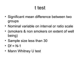 t test
• Significant mean difference between two
  groups
• Nominal variable on interval or ratio scale
• (smokers & non smokers on extent of well
  being)
• Sample size less than 30
• Df = N-1
• Mann Whitney U test
 