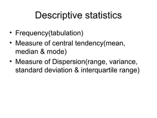 Descriptive statistics
• Frequency(tabulation)
• Measure of central tendency(mean,
  median & mode)
• Measure of Dispersion(range, variance,
  standard deviation & interquartile range)
 
