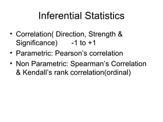 Inferential Statistics
• Correlation( Direction, Strength &
  Significance)     -1 to +1
• Parametric: Pearson’s correlation
• Non Parametric: Spearman’s Correlation
  & Kendall’s rank correlation(ordinal)
 