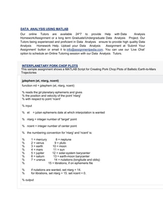 DATA ANALYSIS USING MATLAB
Our online Tutors are available 24*7 to provide Help with Data Analysis
Homework/Assignment or a long term Graduate/Undergraduate Data Analysis Project. Our
Tutors being experienced and proficient in Data Analysis ensure to provide high quality Data
Analysis Homework Help. Upload your Data Analysis Assignment at ‘Submit Your
Assignment’ button or email it to info@assignmentpedia.com. You can use our ‘Live Chat’
option to schedule an Online Tutoring session with our Data Analysis Tutors.
INTERPLANETARY PORK CHOP PLOTS
This sample assignment shows a MATLAB Script for Creating Pork Chop Plots of Ballistic Earth-to-Mars
Trajectories
jplephem (et, ntarg, ncent)
function rrd = jplephem (et, ntarg, ncent)
% reads the jpl planetary ephemeris and gives
% the position and velocity of the point 'ntarg'
% with respect to point 'ncent'
% input
% et = julian ephemeris date at which interpolation is wanted
% ntarg = integer number of 'target' point
% ncent = integer number of center point
% the numbering convention for 'ntarg' and 'ncent' is:
% 1 = mercury 8 = neptune
% 2 = venus 9 = pluto
% 3 = earth 10 = moon
% 4 = mars 11 = sun
% 5 = jupiter 12 = solar-system barycenter
% 6 = saturn 13 = earth-moon barycenter
% 7 = uranus 14 = nutations (longitude and obliq)
% 15 = librations, if on ephemeris file
% if nutations are wanted, set ntarg = 14.
% for librations, set ntarg = 15. set ncent = 0.
% output