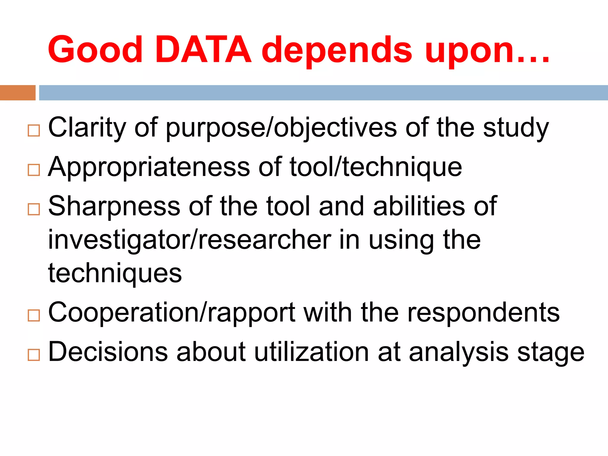 Good DATA depends upon…
Clarity of purpose/objectives of the study
 Appropriateness of tool/technique
 Sharpness of the tool and abilities of
investigator/researcher in using the
techniques
 Cooperation/rapport with the respondents
 Decisions about utilization at analysis stage


 
