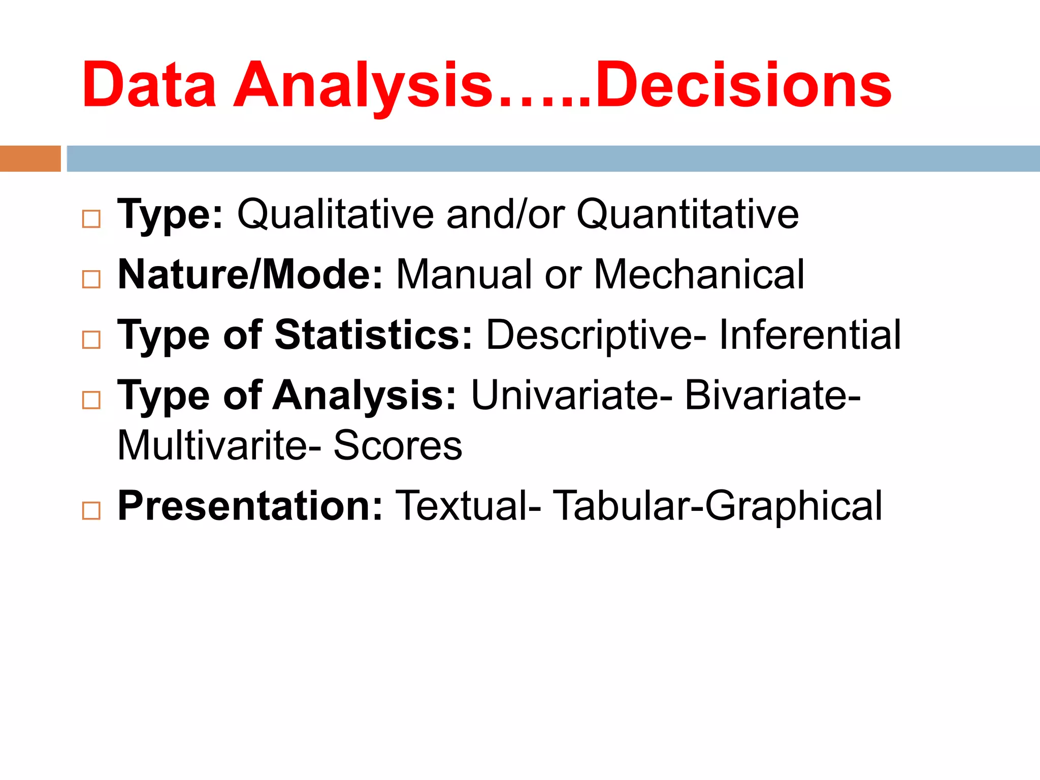 Data Analysis…..Decisions







Type: Qualitative and/or Quantitative
Nature/Mode: Manual or Mechanical
Type of Statistics: Descriptive- Inferential
Type of Analysis: Univariate- BivariateMultivarite- Scores
Presentation: Textual- Tabular-Graphical

 