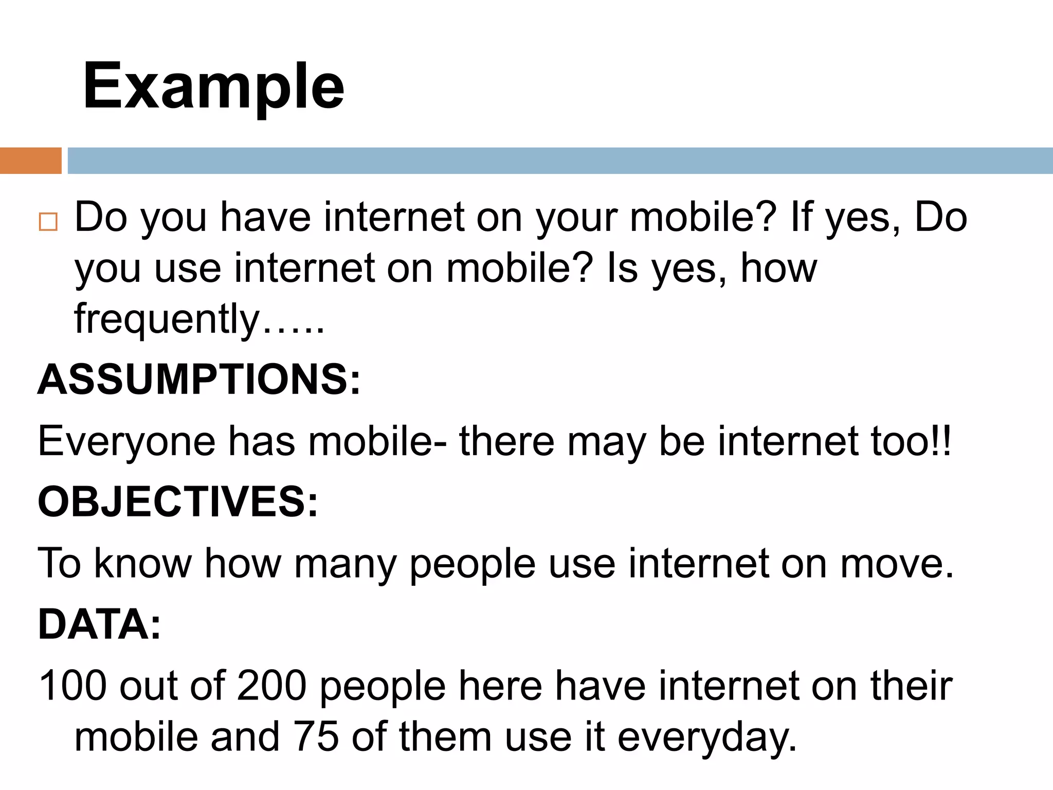 Example
Do you have internet on your mobile? If yes, Do
you use internet on mobile? Is yes, how
frequently…..
ASSUMPTIONS:
Everyone has mobile- there may be internet too!!
OBJECTIVES:
To know how many people use internet on move.
DATA:
100 out of 200 people here have internet on their
mobile and 75 of them use it everyday.


 