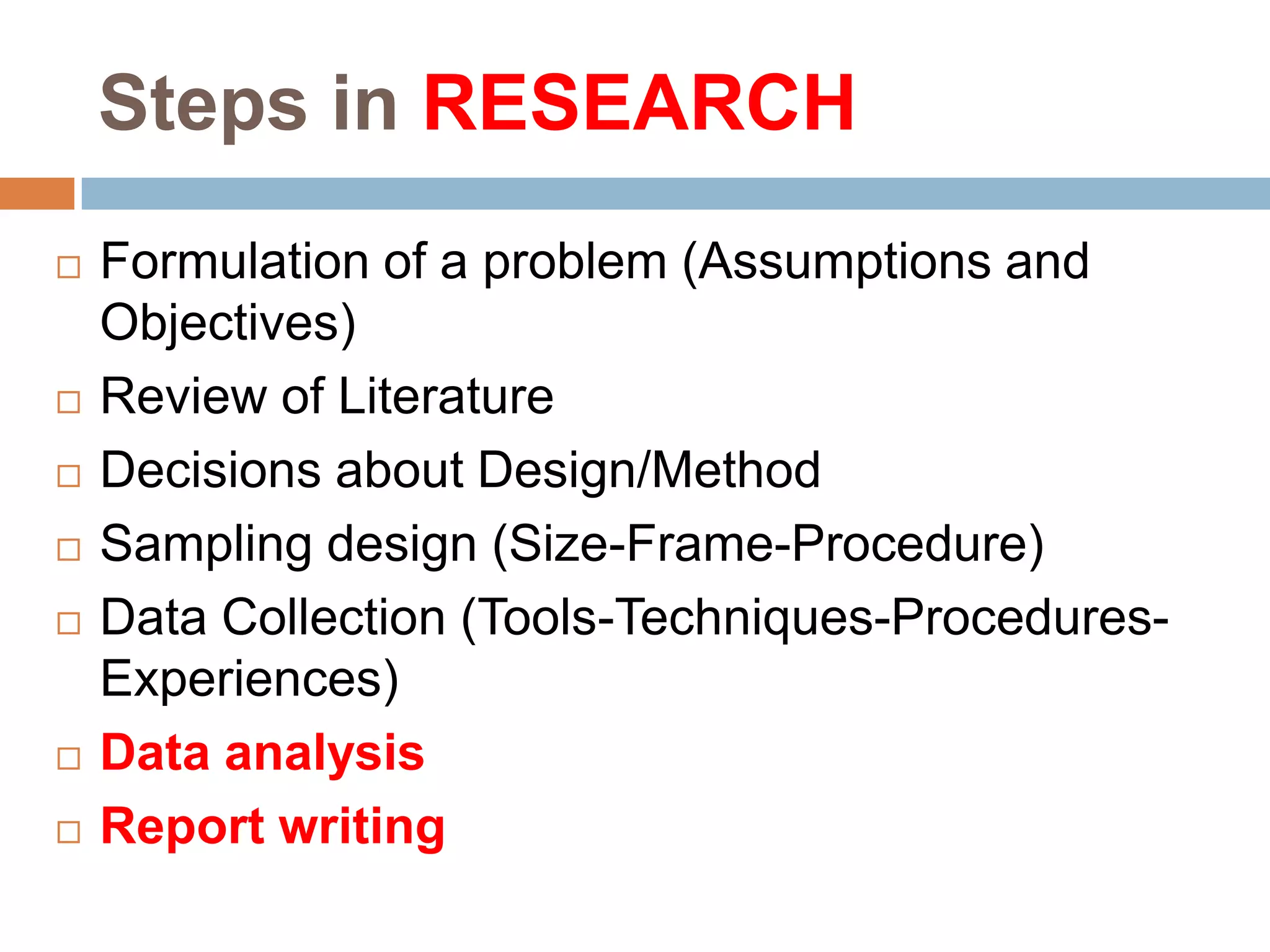 Steps in RESEARCH










Formulation of a problem (Assumptions and
Objectives)
Review of Literature
Decisions about Design/Method
Sampling design (Size-Frame-Procedure)
Data Collection (Tools-Techniques-ProceduresExperiences)
Data analysis
Report writing

 