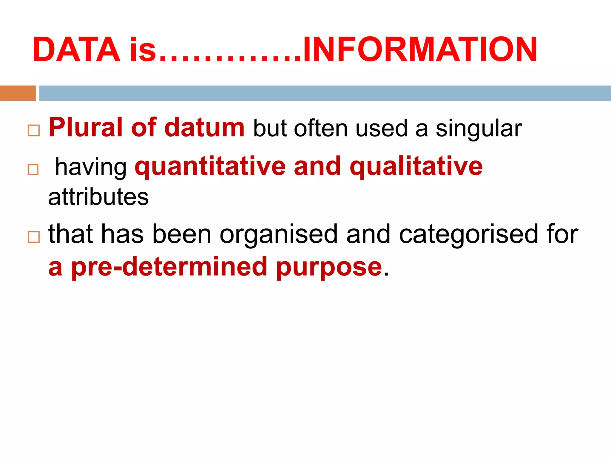 DATA is………….INFORMATION



Plural of datum but often used a singular
having quantitative and qualitative
attributes



that has been organised and categorised for
a pre-determined purpose.

 