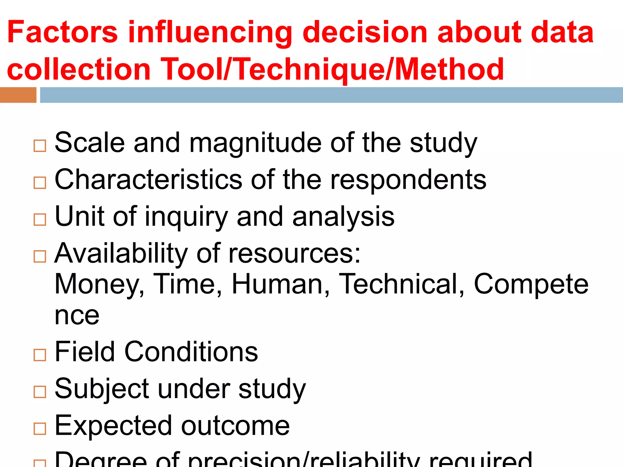 Factors influencing decision about data
collection Tool/Technique/Method
Scale and magnitude of the study
 Characteristics of the respondents
 Unit of inquiry and analysis
 Availability of resources:
Money, Time, Human, Technical, Compete
nce
 Field Conditions
 Subject under study
 Expected outcome


 