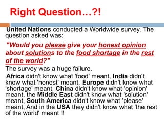 Right Question…?!
United Nations conducted a Worldwide survey. The
question asked was:
"Would you please give your honest opinion
about solutions to the food shortage in the rest
of the world?"
The survey was a huge failure.
Africa didn't know what 'food' meant, India didn't
know what 'honest' meant, Europe didn't know what
'shortage' meant, China didn't know what 'opinion'
meant, the Middle East didn't know what 'solution'
meant, South America didn't know what 'please'
meant, And in the USA they didn't know what 'the rest
of the world' meant !!

 
