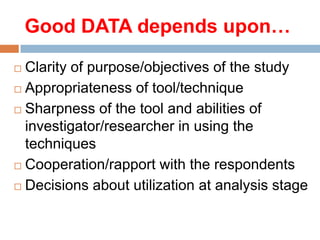 Good DATA depends upon…
Clarity of purpose/objectives of the study
 Appropriateness of tool/technique
 Sharpness of the tool and abilities of
investigator/researcher in using the
techniques
 Cooperation/rapport with the respondents
 Decisions about utilization at analysis stage


 