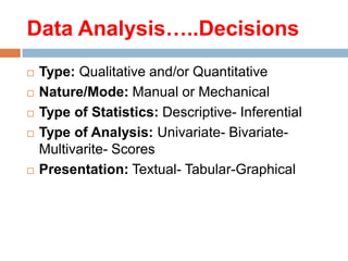 Data Analysis…..Decisions







Type: Qualitative and/or Quantitative
Nature/Mode: Manual or Mechanical
Type of Statistics: Descriptive- Inferential
Type of Analysis: Univariate- BivariateMultivarite- Scores
Presentation: Textual- Tabular-Graphical

 