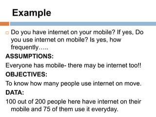 Example
Do you have internet on your mobile? If yes, Do
you use internet on mobile? Is yes, how
frequently…..
ASSUMPTIONS:
Everyone has mobile- there may be internet too!!
OBJECTIVES:
To know how many people use internet on move.
DATA:
100 out of 200 people here have internet on their
mobile and 75 of them use it everyday.


 