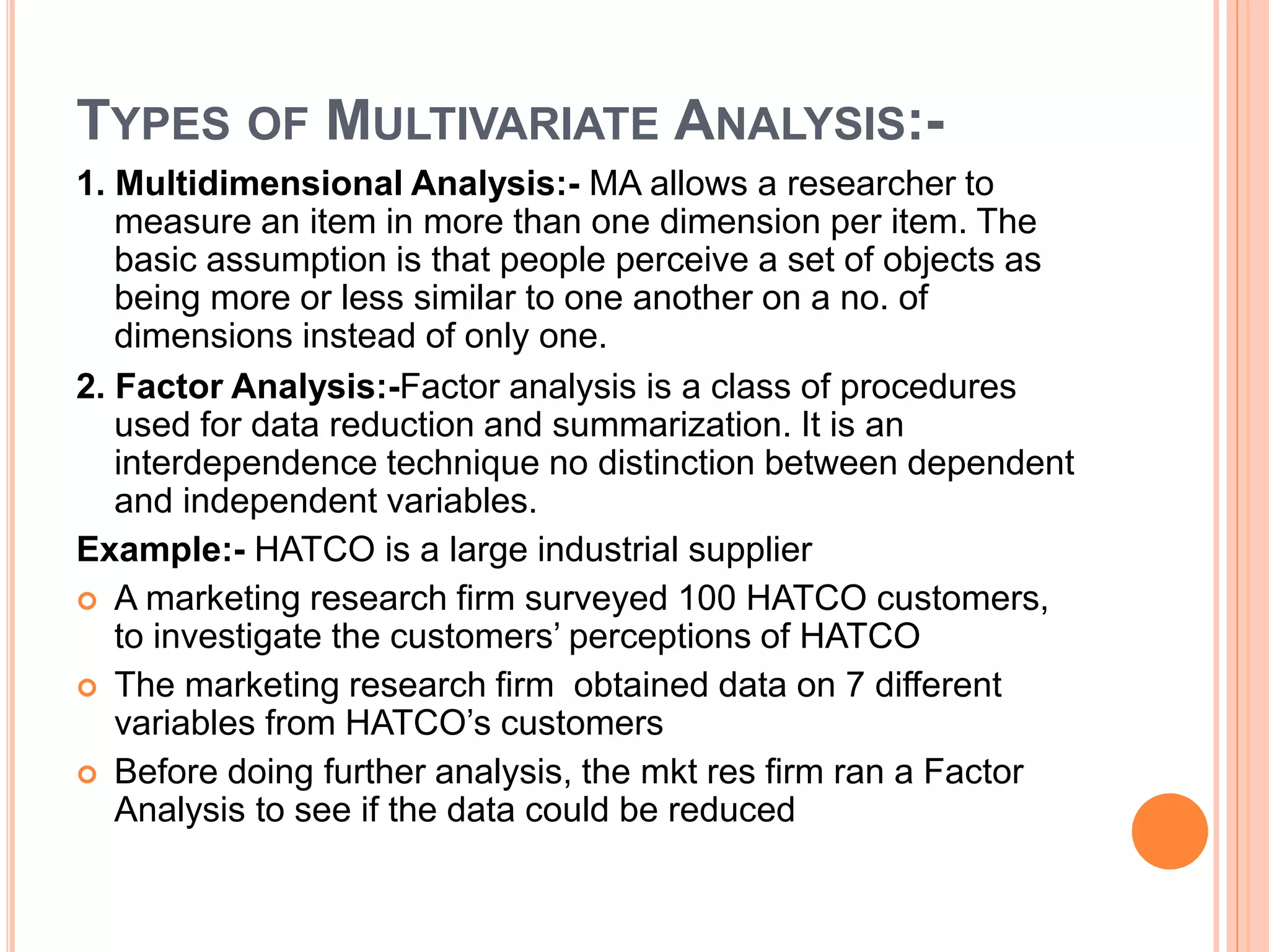 TYPES OF MULTIVARIATE ANALYSIS:-
1. Multidimensional Analysis:- MA allows a researcher to
measure an item in more than one dimension per item. The
basic assumption is that people perceive a set of objects as
being more or less similar to one another on a no. of
dimensions instead of only one.
2. Factor Analysis:-Factor analysis is a class of procedures
used for data reduction and summarization. It is an
interdependence technique no distinction between dependent
and independent variables.
Example:- HATCO is a large industrial supplier
 A marketing research firm surveyed 100 HATCO customers,
to investigate the customers’ perceptions of HATCO
 The marketing research firm obtained data on 7 different
variables from HATCO’s customers
 Before doing further analysis, the mkt res firm ran a Factor
Analysis to see if the data could be reduced
 