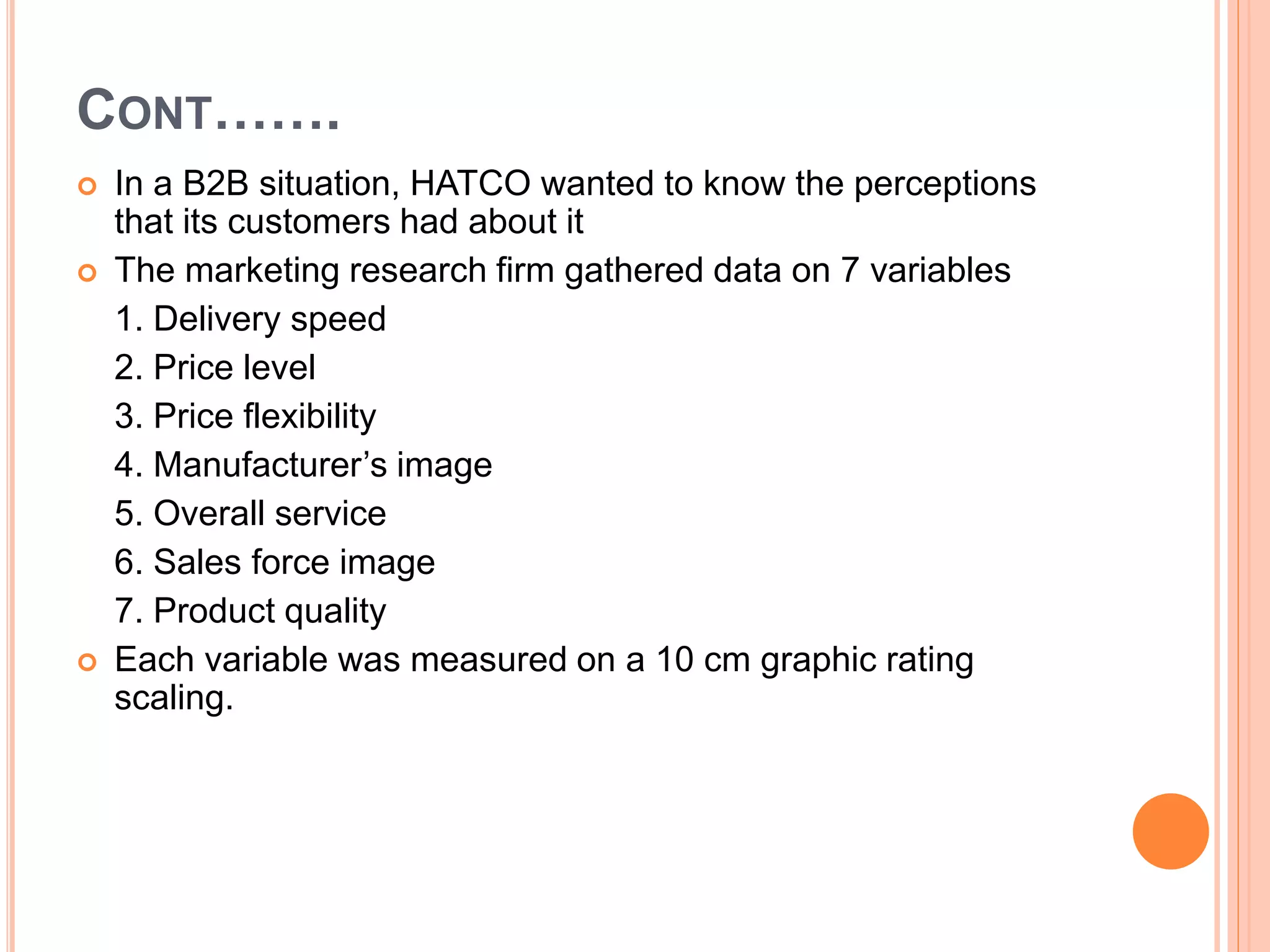 CONT…….
 In a B2B situation, HATCO wanted to know the perceptions
that its customers had about it
 The marketing research firm gathered data on 7 variables
1. Delivery speed
2. Price level
3. Price flexibility
4. Manufacturer’s image
5. Overall service
6. Sales force image
7. Product quality
 Each variable was measured on a 10 cm graphic rating
scaling.
 